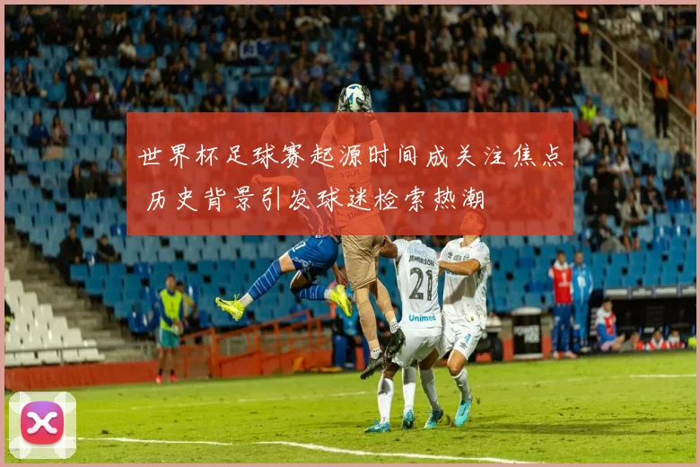 世界杯足球赛起源时间成关注焦点 历史背景引发球迷检索热潮