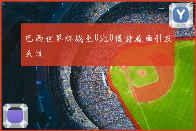 巴西世界杯战至0比0僵持局面引发关注