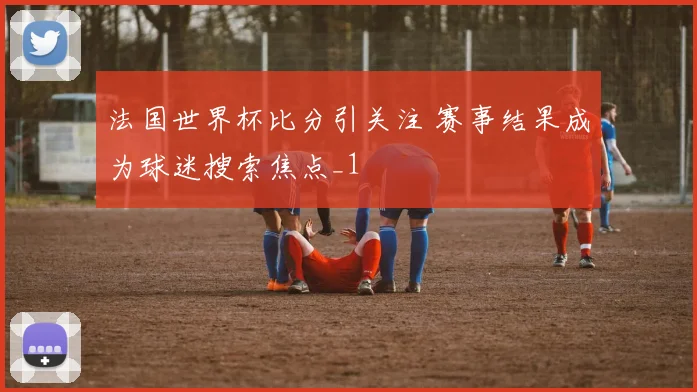法国世界杯比分引关注 赛事结果成为球迷搜索焦点_1