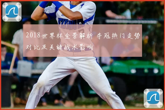 2018世界杯全景解析 夺冠热门走势对比及关键战术影响