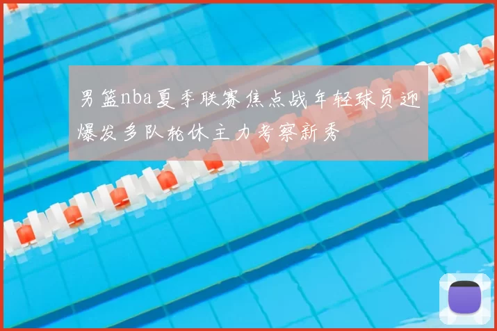 男篮nba夏季联赛焦点战年轻球员迎爆发多队轮休主力考察新秀