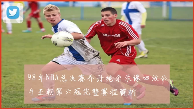 98年NBA总决赛乔丹绝杀录像回放公牛王朝第六冠完整赛程解析