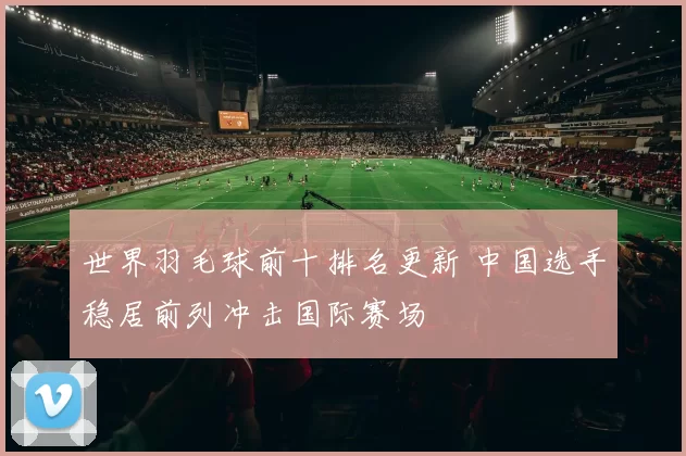 世界羽毛球前十排名更新 中国选手稳居前列冲击国际赛场