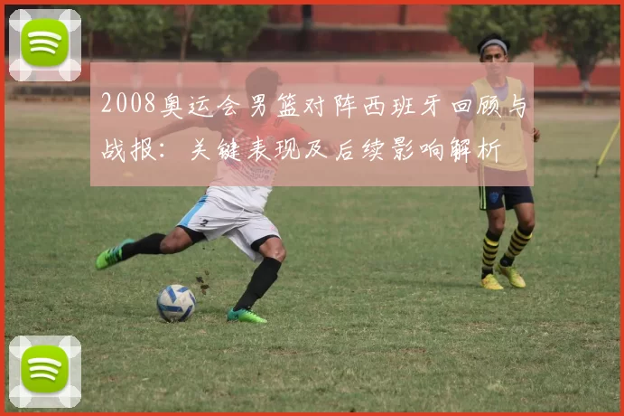 2008奥运会男篮对阵西班牙回顾与战报：关键表现及后续影响解析