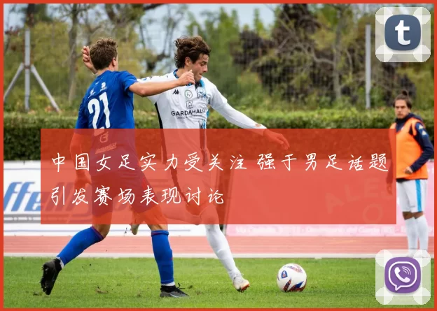 中国女足实力受关注 强于男足话题引发赛场表现讨论
