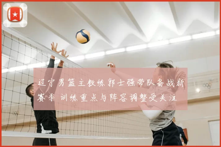 辽宁男篮主教练郭士强带队备战新赛季 训练重点与阵容调整受关注