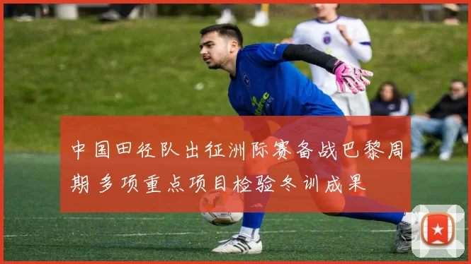 中国田径队出征洲际赛备战巴黎周期 多项重点项目检验冬训成果