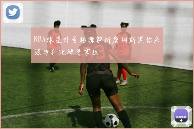 NBA球星外号起源解析詹姆斯黑称来源与科比绰号掌故