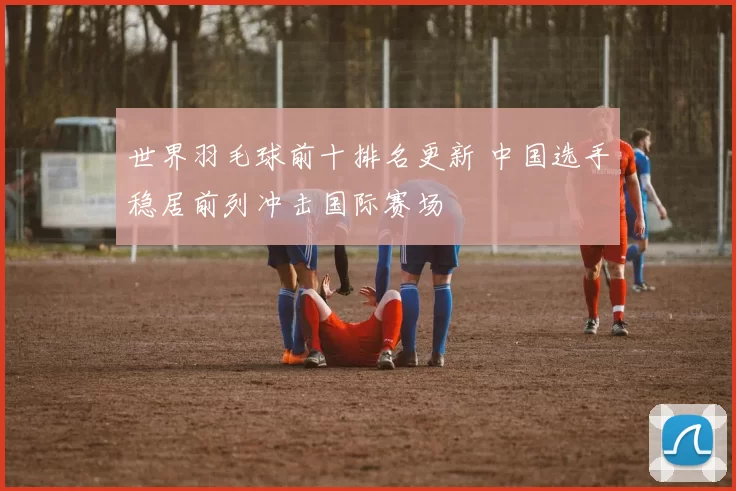 世界羽毛球前十排名更新 中国选手稳居前列冲击国际赛场