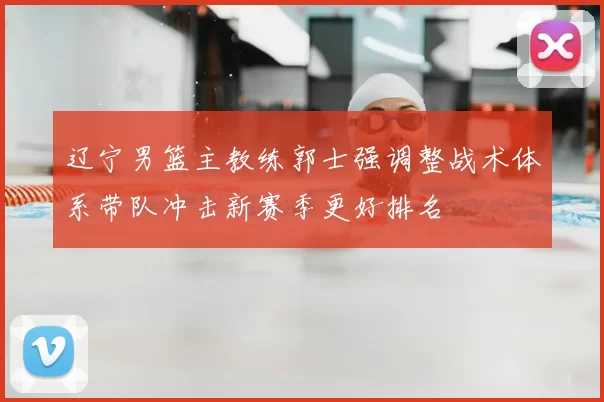 辽宁男篮主教练郭士强调整战术体系带队冲击新赛季更好排名