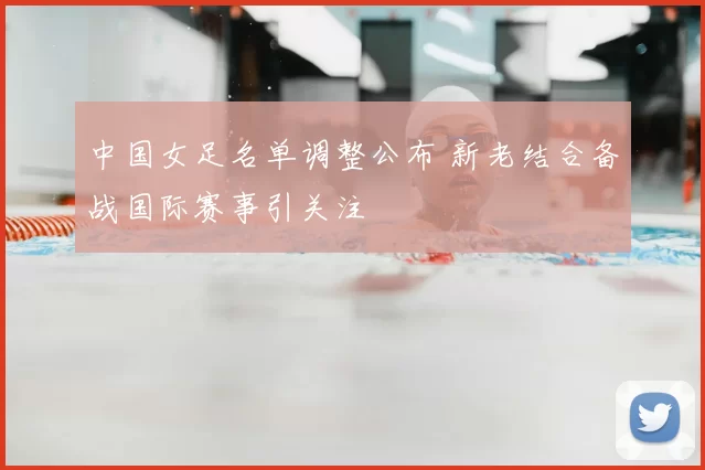 中国女足名单调整公布 新老结合备战国际赛事引关注