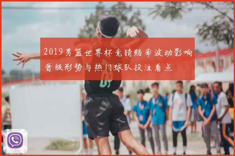 2019男篮世界杯竞猜赔率波动影响晋级形势与热门球队投注看点