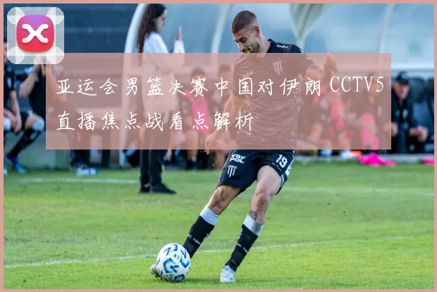 亚运会男篮决赛中国对伊朗 CCTV5直播焦点战看点解析