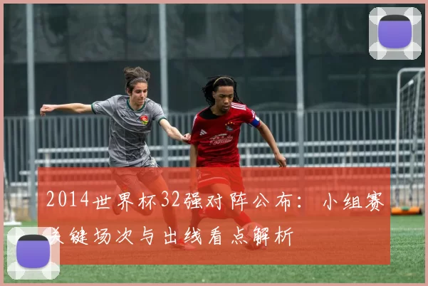 2014世界杯32强对阵公布：小组赛关键场次与出线看点解析