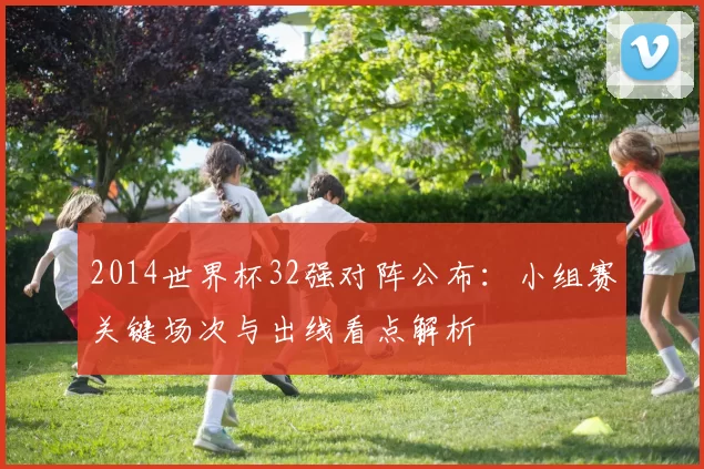 2014世界杯32强对阵公布：小组赛关键场次与出线看点解析