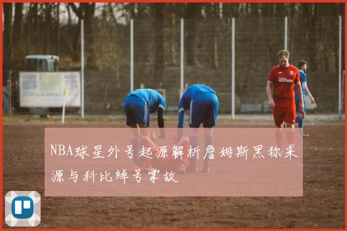 NBA球星外号起源解析詹姆斯黑称来源与科比绰号掌故