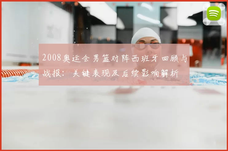 2008奥运会男篮对阵西班牙回顾与战报：关键表现及后续影响解析