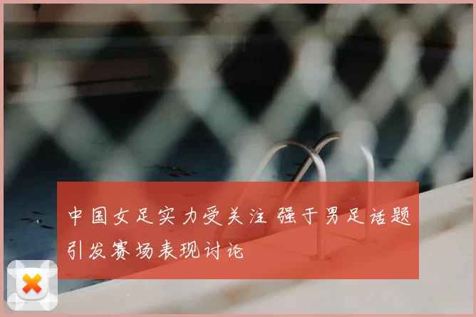 中国女足实力受关注 强于男足话题引发赛场表现讨论
