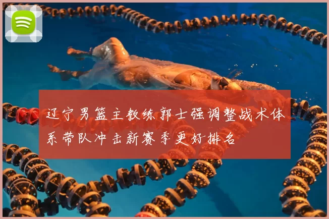 辽宁男篮主教练郭士强调整战术体系带队冲击新赛季更好排名