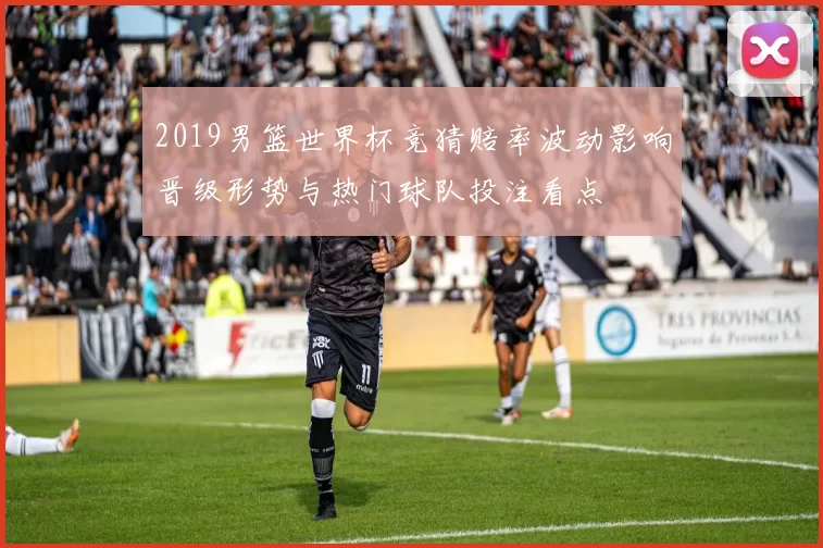 2019男篮世界杯竞猜赔率波动影响晋级形势与热门球队投注看点