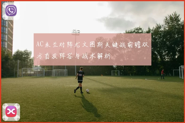 AC米兰对阵尤文图斯关键战前瞻双方首发阵容与战术解析