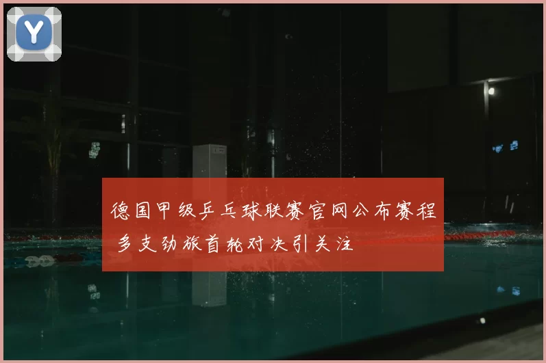 德国甲级乒乓球联赛官网公布赛程 多支劲旅首轮对决引关注