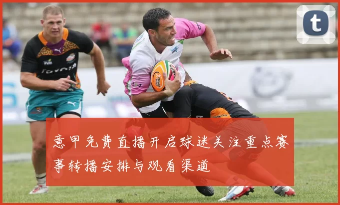 意甲免费直播开启球迷关注重点赛事转播安排与观看渠道