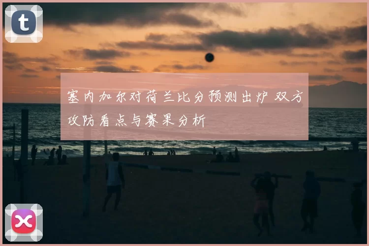 塞内加尔对荷兰比分预测出炉 双方攻防看点与赛果分析