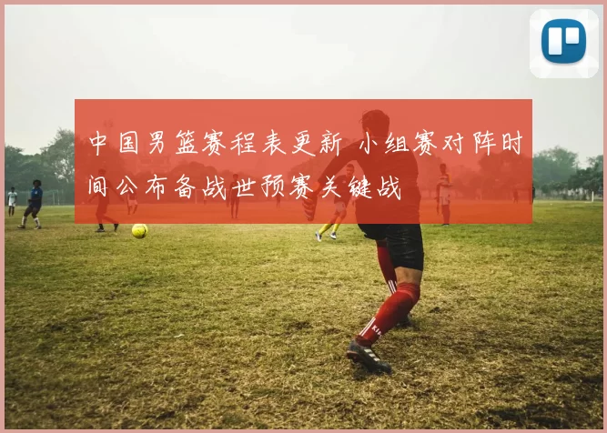 中国男篮赛程表更新 小组赛对阵时间公布备战世预赛关键战