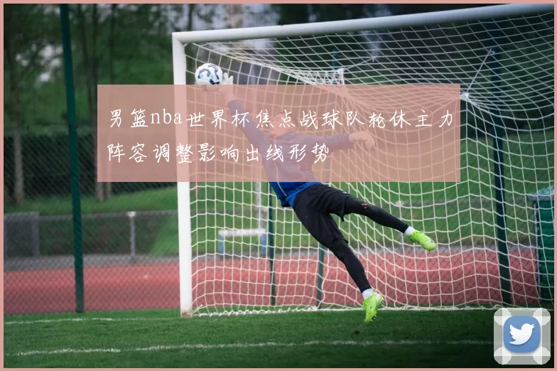 男篮nba世界杯焦点战球队轮休主力阵容调整影响出线形势