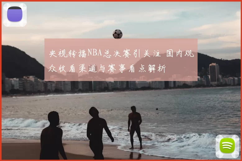 央视转播NBA总决赛引关注 国内观众收看渠道与赛事看点解析