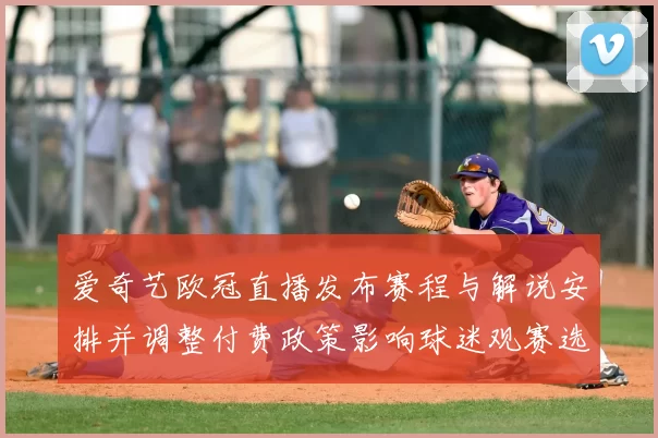 爱奇艺欧冠直播发布赛程与解说安排并调整付费政策影响球迷观赛选择