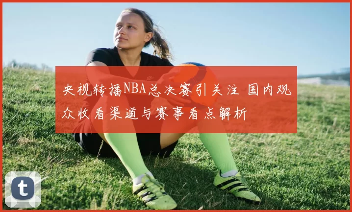 央视转播NBA总决赛引关注 国内观众收看渠道与赛事看点解析