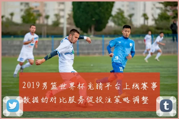2019男篮世界杯竞猜平台上线赛事数据的对比服务促投注策略调整