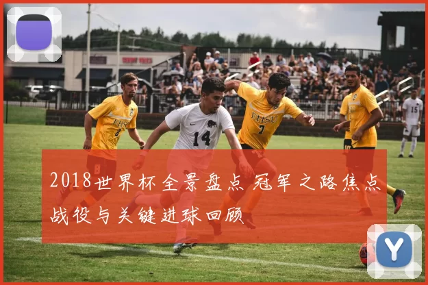 2018世界杯全景盘点 冠军之路焦点战役与关键进球回顾