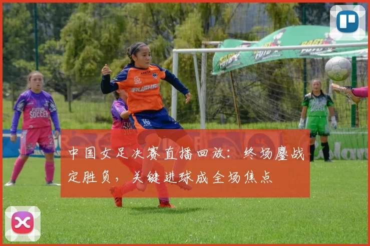 中国女足决赛直播回放：终场鏖战定胜负，关键进球成全场焦点