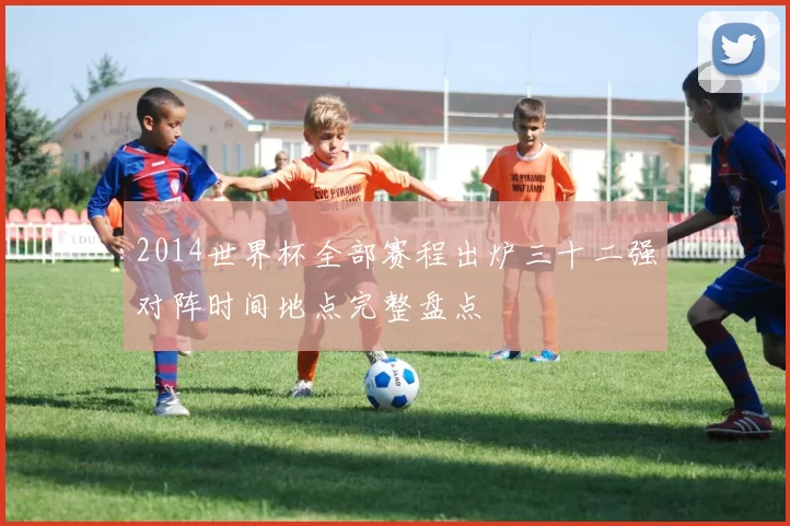 2014世界杯全部赛程出炉三十二强对阵时间地点完整盘点