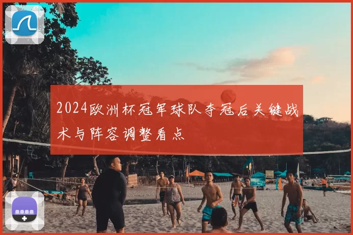 2024欧洲杯冠军球队夺冠后关键战术与阵容调整看点