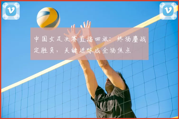 中国女足决赛直播回放：终场鏖战定胜负，关键进球成全场焦点