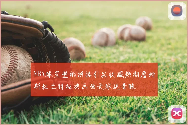 NBA球星壁纸拼接引发收藏热潮詹姆斯杜兰特经典画面受球迷青睐