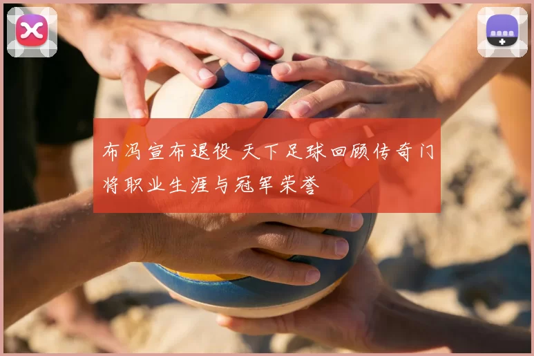 布冯宣布退役 天下足球回顾传奇门将职业生涯与冠军荣誉