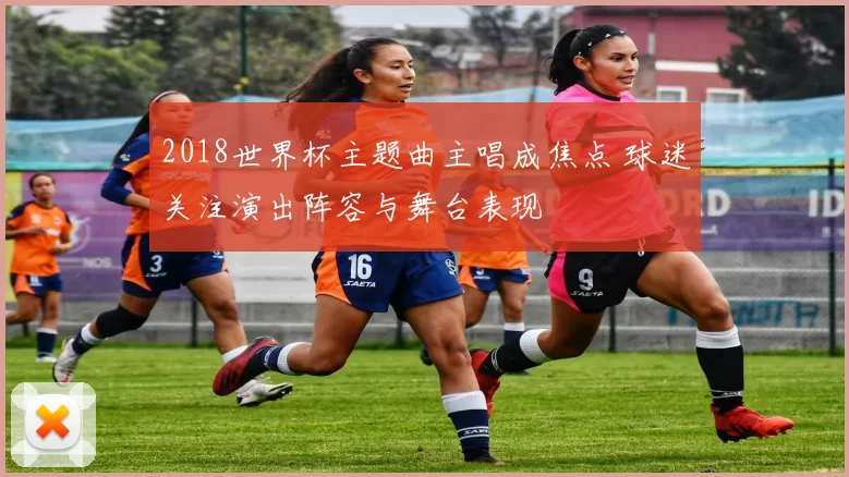 2018世界杯主题曲主唱成焦点 球迷关注演出阵容与舞台表现