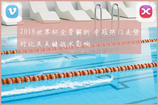 2018世界杯全景解析 夺冠热门走势对比及关键战术影响