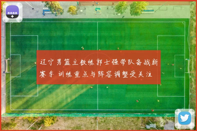 辽宁男篮主教练郭士强带队备战新赛季 训练重点与阵容调整受关注